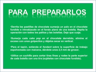•Derrita las pastillas de chocolate sumerja un palo en el chocolate
fundido e introdúzcalo en el fondo plano de una botella. Repita la
operación con todos los palitos y las botellas. Deje que cuaje.
•Sumerja cada cake pop en el chocolate derretido, elimine el
exceso con unos golpecitos y déjelos secar en vertical.
•Para el tapón, extienda el fondant sobre la superficie de trabajo
espolvoreada con maicena, dándole unos 2,5 mm de grosor.
•Utilice un cuchillo para cortar tiras finas y rodee la parte superior
de cada botella con una tira (sujételas con chocolate fundido).
 