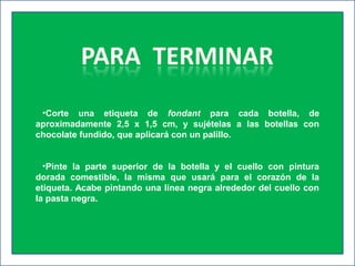 •Corte una etiqueta de fondant para cada botella, de
aproximadamente 2,5 x 1,5 cm, y sujételas a las botellas con
chocolate fundido, que aplicará con un palillo.
•Pinte la parte superior de la botella y el cuello con pintura
dorada comestible, la misma que usará para el corazón de la
etiqueta. Acabe pintando una línea negra alrededor del cuello con
la pasta negra.
 
