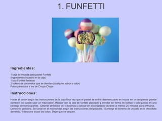 1. FUNFETTI
Ingredientes:
1 caja de mezcla para pastel Funfetti
(ingredientes listados en la caja)
1 lata Funfetti helados
2 bolsas de caramelos que se derritan (cualquier sabor o color)
Palos parecidos a los de Chupa Chups
Instrucciones:
Hacer el pastel según las instrucciones de la caja.Una vez que el pastel se enfríe desmenuzarlo en trozos en un recipiente grande
(también se puede usar un mezclador).Mezclar con la lata de funfetti glaseado y enrollar en forma de bolitas y coló quelas en una
bandeja de horno grande. Obtener alrededor de 4 docenas.y colocar en el congelador durante al menos 20 minutos para enfriarse.
Derretir la golosina. Se funde en el microondas según las instrucciones del paquete. Sumergir el extremo de un palo en el chocolate
derretido, y después todas las bolas. Dejar que se sequen.
 