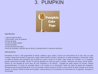 3. PUMPKIN
Ingredientes:
1 caja de pastel de Spice
1 taza de lata / puré de calabaza
3/4 taza de agua
1/3 taza de aceite vegetal
4 huevos grandes
1/2 taza de crema de queso.
Crema de chocolate, caramelo que se derrite, chocolate blanco o corteza de almendra
Instrucciones:
Precalentar el horno a 350 grados.Batir la mezcla, calabaza, agua, aceite y huevos por instrucciones de la caja. Esto se suele
mezclar a fuego lento durante 30 segundos y luego medio durante 2 minutos. Hornear en un molde engrasado y enharinado. Utilice
un palillo de dientes para garantizar que el pastel se cocina a fondo en el medio. Dejar enfriar por completo. En un recipiente
grande, desmenuzar el pastel. Añ adir 1/4 taza de glaseado de crema de queso y amasar. Utilizando sus manos, formar bolitas.
Colocar en una bandeja de horno lleno de cera, pergamino o de silicona. Congelar las bolas durante 30 minutos. Derretir
aproximadamente 1-2 onzas de chocolate blanco o de corteza en el microondas. Quitar las bolas de pastel del congelador.
Sumergir el palo de aproximadamente 1/2 en el chocolate. Insertar el palo en la bola, un poco más de la mitad. Guardar en la nevera
durante 15 minutos. Derretir el resto del chocolate / corteza blanca en el microondas en incrementos de 15 segundos. Sumergir en
el chocolate.
 
