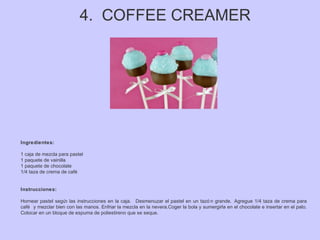 4. COFFEE CREAMER
Ingredientes:
1 caja de mezcla para pastel
1 paquete de vainilla
1 paquete de chocolate
1/4 taza de crema de café
Instrucciones:
Hornear pastel según las instrucciones en la caja. Desmenuzar el pastel en un tazó n grande. Agregue 1/4 taza de crema para
café y mezclar bien con las manos. Enfriar la mezcla en la nevera.Coger la bola y sumergirla en el chocolate e insertar en el palo.
Colocar en un bloque de espuma de poliestireno que se seque.
 