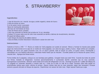 5. STRAWBERRY
Ingredientes:
1 caja de bizcocho con mezcla de agua, aceite vegetal y claras de huevo.
½ taza de azúcar en polvo
2 oz de queso crema, suavizado
¼taza de mantequilla ablandada
¼de taza de mermelada de fresa
1 taza de fresas secos, picados
1 taza roja caramelo se derrite (de la bolsa de 14 oz), derretida
2 bolsas (14 onzas cada una) de color rosa caramelo se derrite o láminas de revestimiento, derretida
36 papel del lollipop palos
1 gran bloque de espuma de plástico blanco
½ taza de Betty Crocker Decoració n Decoració n azúcar de color rosa
Instrucciones:
Caliente el horno a 350 ° F. Rocíe un molde de 13x9 pulgadas con aceite en aerosol. Marca y hornear la mezcla para pastel
según las instrucciones en la caja de un molde de 13x9 pulgadas, con clara de agua, aceite y huevo. Dejar enfriar por completo.
Bandeja de horno con papel encerado Line. En un tazó n grande, bata el azúcar en polvo, el queso crema, mantequilla y
mermelada con una batidora eléctrica a velocidad media hasta que se mezclen. Crumble pastel con la mezcla de queso crema,
mezclar bien. Agregue las fresas secas.
Forma bolitas de 2 pulgadas, coloque en una bandeja para galletas. Congele hasta que esté firme. Cuando las bolas de pastel
son firmes, traslado al refrigerador. Cuchara aproximadamente 2 cucharadas derritió caramelo rojo en rosa caramelo,
homogeneizar suavemente. Eliminar varias bolas de la torta del refrigerador a la vez. Sumergir la punta de 1 palillo del lollipop de
1/2 pulgada en caramelo derretido e inserte palo en 1 torta de la bola no más de la mitad. Sumerja cada bola pastel en
arremolinaba dulces para cubrir, elimine el exceso. (Spoon dulces más rojo en rosa caramelo, según sea necesario.) Empuje
extremo opuesto del palo en bloque de espuma. Espolvorear con azúcar de color rosa. Dejar reposar hasta que cuaje.
 