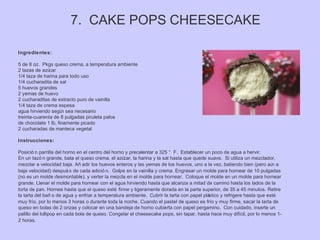 7. CAKE POPS CHEESECAKE
Ingredientes:
5 de 8 oz. Pkgs queso crema, a temperatura ambiente
2 tazas de azúcar
1/4 taza de harina para todo uso
1/4 cucharadita de sal
5 huevos grandes
2 yemas de huevo
2 cucharaditas de extracto puro de vainilla
1/4 taza de crema espesa
agua hirviendo según sea necesario
treinta-cuarenta de 8 pulgadas piruleta palos
de chocolate 1 lb, finamente picado
2 cucharadas de manteca vegetal
Instrucciones:
Posició n parrilla del horno en el centro del horno y precalentar a 325 ° F. Establecer un poco de agua a hervir.
En un tazó n grande, bata el queso crema, el azúcar, la harina y la sal hasta que quede suave. Si utiliza un mezclador,
mezclar a velocidad baja. Añ adir los huevos enteros y las yemas de los huevos, uno a la vez, batiendo bien (pero aún a
baja velocidad) después de cada adició n. Golpe en la vainilla y crema. Engrasar un molde para hornear de 10 pulgadas
(no es un molde desmontable), y verter la mezcla en el molde para hornear. Coloque el molde en un molde para hornear
grande. Llenar el molde para hornear con el agua hirviendo hasta que alcanza a mitad de camino hasta los lados de la
torta de pan. Hornee hasta que el queso esté firme y ligeramente dorada en la parte superior, de 35 a 45 minutos. Retire
la tarta del bañ o de agua y enfriar a temperatura ambiente. Cubrir la tarta con papel plástico y refrigere hasta que esté
muy frío, por lo menos 3 horas o durante toda la noche. Cuando el pastel de queso es frío y muy firme, sacar la tarta de
queso en bolas de 2 onzas y colocar en una bandeja de horno cubierta con papel pergamino. Con cuidado, inserte un
palillo del lollipop en cada bola de queso. Congelar el cheesecake pops, sin tapar, hasta hace muy difícil, por lo menos 1-
2 horas.
 