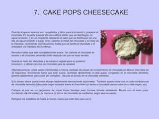Cuando el queso aparece son congelados y listos para la inmersió n, preparar el
chocolate. En la parte superior de una caldera doble, que se distribuyen en
agua hirviendo, o en un recipiente resistente al calor que se distribuyen en una
olla de agua hirviendo a fuego lento, calentar la mitad del chocolate y la mitad de
la manteca, revolviendo con frecuencia, hasta que se derrita el chocolate y el
chocolate y la manteca se combinan.
Revuelva hasta que esté completamente suave. No caliente el chocolate en
exceso o el chocolate perderásu brillo después de que se haya secado.
Guarde el resto del chocolate y la manteca vegetal para su posterior
inmersió n, o utilizar otro tipo de chocolate para la variedad.
Alternativamente, usted puede microondas la misma cantidad de piezas de revestimiento de chocolate en alta en intervalos de
30 segundos, revolviendo hasta que esté suave. Sumergir rápidamente un pop queso congelado en el chocolate derretido,
girando rápidamente para cubrir por completo. Sacuda el exceso en el chocolate derretido.
Si lo desea, ahora puede rodar el pops rápidamente decoraciones opcionales. También puede rociar con un color contrastante
de chocolate derretido (chocolate negro rociados sobre el chocolate con leche o chocolate blanco sobre chocolate negro, etc)
Coloque el pop en un pergamino de papel limpia bandeja para hornear forrada establecer. Repita con el resto pops,
derritiendo más chocolate y la manteca (o trozos de chocolate de confitería), según sea necesario.
Refrigere los estallidos de hasta 24 horas, hasta que esté listo para servir.
7. CAKE POPS CHEESECAKE
 