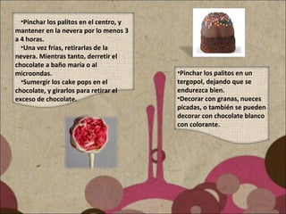 •Pinchar los palitos en un
tergopol, dejando que se
endurezca bien.
•Decorar con granas, nueces
picadas, o también se pueden
decorar con chocolate blanco
con colorante.
•Pinchar los palitos en el centro, y
mantener en la nevera por lo menos 3
a 4 horas.
•Una vez frías, retirarlas de la
nevera. Mientras tanto, derretir el
chocolate a baño maría o al
microondas.
•Sumergir los cake pops en el
chocolate, y girarlos para retirar el
exceso de chocolate.
 