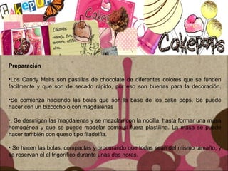 Preparación
•Los Candy Melts son pastillas de chocolate de diferentes colores que se funden
facilmente y que son de secado rápido, por eso son buenas para la decoración.
•Se comienza haciendo las bolas que son la base de los cake pops. Se puede
hacer con un bizcocho o con magdalenas
•. Se desmigan las magdalenas y se mezclan con la nocilla, hasta formar una masa
homogénea y que se puede modelar como si fuera plastilina. La masa se puede
hacer también con queso tipo filadelfia.
• Se hacen las bolas, compactas y procurando que todas sean del mismo tamaño, y
se reservan el el frigorífico durante unas dos horas.
 