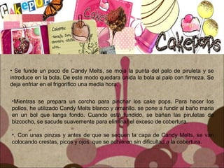 • Se funde un poco de Candy Melts, se moja la punta del palo de piruleta y se
introduce en la bola. De este modo quedara unida la bola al palo con firmeza. Se
deja enfriar en el frigorífico una media hora.
•Mientras se prepara un corcho para pinchar los cake pops. Para hacer los
pollos, he utilizado Candy Melts blanco y amarillo. se pone a fundir al baño maria
en un bol que tenga fondo. Cuando está fundido, se bañan las piruletas de
bizcocho, se sacude suavemente para eliminar el exceso de cobertura.
.
•. Con unas pinzas y antes de que se sequen la capa de Candy Melts, se van
colocando crestas, picos y ojos, que se adhieren sin dificultad a la cobertura.
 