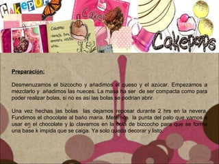 Preparación:
Desmenuzamos el bizcocho y añadimos el queso y el azúcar. Empezamos a
mezclarlo y añadimos las nueces. La masa ha ser de ser compacta como para
poder realizar bolas, si no es así las bolas se podrían abrir.
Una vez hechas las bolas las dejamos reposar durante 2 hrs en la nevera.
Fundimos el chocolate al baño maría. Metemos la punta del palo que vamos a
usar en el chocolate y lo clavamos en la bola de bizcocho para que se forme
una base k impida que se caiga. Ya solo queda decorar y listo.
 