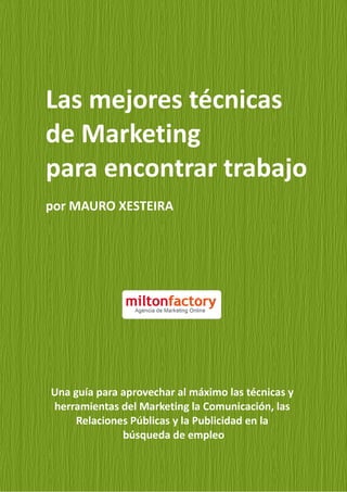 Las mejores técnicas
de Marketing
para encontrar trabajo
por MAURO XESTEIRA




Una guía para aprovechar al máximo las técnicas y
herramientas del Marketing la Comunicación, las
     Relaciones Públicas y la Publicidad en la
              búsqueda de empleo
 