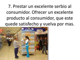 7. Prestar un excelente serbio al consumidor. Ofrecer un excelente producto al consumidor, que este quede satisfecho y vuelva por mas.