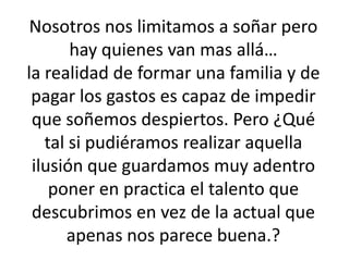 Nosotros nos limitamos a soñar pero hay quienes van mas allá…la realidad de formar una familia y de pagar los gastos es capaz de impedir que soñemos despiertos. Pero ¿Qué tal si pudiéramos realizar aquella ilusión que guardamos muy adentro poner en practica el talento que descubrimos en vez de la actual que apenas nos parece buena.?