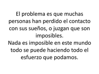 El problema es que muchas personas han perdido el contacto con sus sueños, o juzgan que son imposibles.Nada es imposible en este mundo todo se puede haciendo todo el esfuerzo que podamos.