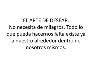 EL ARTE DE DESEAR.No necesita de milagros. Todo lo que pueda hacernos falta existe ya a nuestro alrededor dentro de nosotros mismos. 