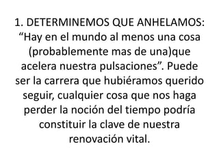 1. DETERMINEMOS QUE ANHELAMOS: “Hay en el mundo al menos una cosa (probablemente mas de una)que acelera nuestra pulsaciones”. Puede ser la carrera que hubiéramos querido seguir, cualquier cosa que nos haga perder la noción del tiempo podría constituir la clave de nuestra renovación vital.