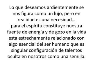 Lo que deseamos ardientemente se nos figura como un lujo, pero en realidad es una necesidad…para el espíritu constituye nuestra fuente de energía y de gozo en la vida esta estrechamente relacionado con algo esencial del ser humano que es singular configuración de talentos oculta en nosotros como una semilla.