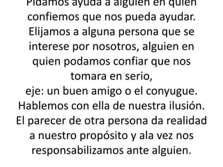 Pidamos ayuda a alguien en quien  confiemos que nos pueda ayudar.Elijamos a alguna persona que se interese por nosotros, alguien en quien podamos confiar que nos tomara en serio, eje: un buen amigo o el conyugue. Hablemos con ella de nuestra ilusión. El parecer de otra persona da realidad a nuestro propósito y ala vez nos responsabilizamos ante alguien.