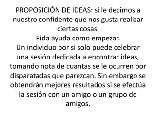 PROPOSICIÓN DE IDEAS: si le decimos a nuestro confidente que nos gusta realizar ciertas cosas. Pida ayuda como empezar.Un individuo por si solo puede celebrar una sesión dedicada a encontrar ideas, tomando nota de cuantas se le ocurren por disparatadas que parezcan. Sin embargo se obtendrán mejores resultados si se efectúa la sesión con un amigo o un grupo de amigos.