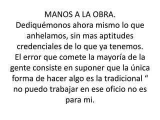 MANOS A LA OBRA.Dediquémonos ahora mismo lo que anhelamos, sin mas aptitudes credenciales de lo que ya tenemos.El error que comete la mayoría de la gente consiste en suponer que la única forma de hacer algo es la tradicional “ no puedo trabajar en ese oficio no es para mi. 