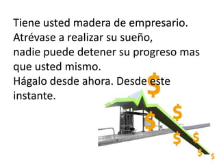 Tiene usted madera de empresario.Atrévase a realizar su sueño,nadie puede detener su progreso mas que usted mismo.Hágalo desde ahora. Desde este instante.