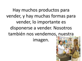 Hay muchos productos para vender, y hay muchas formas para vender, lo importante es disponerse a vender. Nosotros también nos vendemos, nuestra imagen.