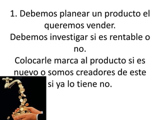 1. Debemos planear un producto el queremos vender.Debemos investigar si es rentable o no. Colocarle marca al producto si es nuevo o somos creadores de este si ya lo tiene no.