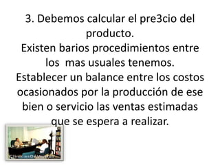 3. Debemos calcular el pre3cio del producto.Existen barios procedimientos entre los  mas usuales tenemos.Establecer un balance entre los costos ocasionados por la producción de ese bien o servicio las ventas estimadas que se espera a realizar.