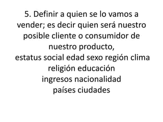 5. Definir a quien se lo vamos a vender; es decir quien será nuestro posible cliente o consumidor de nuestro producto, estatus social edad sexo región clima religión educacióningresos nacionalidadpaíses ciudades  