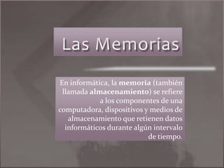 Las Memorias En informática, la memoria (también llamada almacenamiento) se refiere a los componentes de una computadora, dispositivos y medios de almacenamiento que retienen datos informáticos durante algún intervalo de tiempo. 