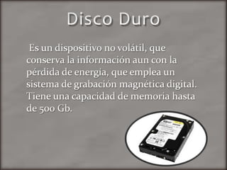 Disco DuroEs un dispositivo no volátil, que conserva la información aun con la pérdida de energía, que emplea un sistema de grabación magnética digital. Tiene una capacidad de memoria hasta de 500 Gb.