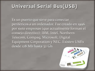      Universal Serial Bus(USB)Es un puerto que sirve para conectar periféricos a un ordenador. Fue creado en 1996 por siete empresas (que actualmente forman el consejo directivo): IBM, Intel, Northern Telecom, Compaq, Microsoft, Digital Equipment Corporation y NEC. Existen USB’s desde 128 Mb hasta 32 Gb.