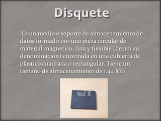 DisqueteEs un medio o soporte de almacenamiento de datos formado por una pieza circular de material magnético, fina y flexible (de ahí su denominación) encerrada en una cubierta de plástico cuadrada o rectangular. Tiene un tamaño de almacenamiento de 1.44 Mb.