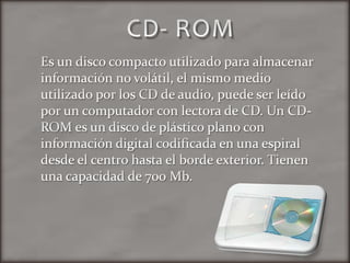 CD- ROMEs un disco compacto utilizado para almacenar información no volátil, el mismo medio utilizado por los CD de audio, puede ser leído por un computador con lectora de CD. Un CD-ROM es un disco de plástico plano con información digital codificada en una espiral desde el centro hasta el borde exterior. Tienen una capacidad de 700 Mb.