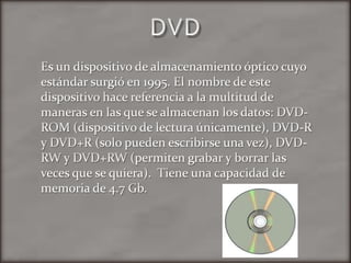 DVDEs un dispositivo de almacenamiento óptico cuyo estándar surgió en 1995. El nombre de este dispositivo hace referencia a la multitud de maneras en las que se almacenan los datos: DVD-ROM (dispositivo de lectura únicamente), DVD-R y DVD+R (solo pueden escribirse una vez), DVD-RW y DVD+RW (permiten grabar y borrar las veces que se quiera).  Tiene una capacidad de memoria de 4.7 Gb.
