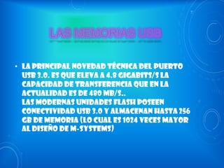 • La principal novedad técnica del puerto
USB 3.0. es que eleva a 4.8 gigabits/s la
capacidad de transferencia que en la
actualidad es de 480 Mb/s..
Las modernas unidades flash poseen
conectividad USB 3.0 y almacenan hasta 256
GB de memoria (lo cual es 1024 veces mayor
al diseño de M-Systems)

 
