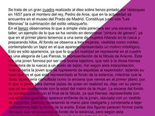 Se trata de un gran cuadro realizado al óleo sobre lienzo pintado por Velázquez
en 1657 para el montero del rey, Pedro de Arce, que en la actualidad se
encuentra en el museo del Prado de Madrid. Constituye junto con "Las
Meninas” la culminación del estilo velazqueño.
En el lienzo observamos lo que a simple vista pareciera ser una escena de
taller, un ejemplo de lo que se ha venido en denominar “pintura de género”, ya
que en el primer plano tenemos a una serie de mujeres hilando en la rueca y
preparando hilos. Al fondo se observa a tres mujeres, vestidas como nobles,
contemplando un tapiz en el que aparece representado un motivo mitológico.
Esto es sólo apariencia, ya que lo que en realidad se representa en el cuadro
es una alegoría de Las Parcas, la representación de la fábula de Aracne. Ésta
era una joven famosa por ser una buena tejedora, que retó a la diosa Atenea
(inventora de la rueca) a un duelo de tejido. Así según esta interpretación,
Aracne sería la joven que se representa de espaldas al espectador, tejiendo su
tapiz que es el que está representado al fondo de la estancia, mientras que la
diosa aparecería camuflada como la anciana que vemos en el primer plano, por
lo que el pintor para darnos pistas de quien en realidad es, deja ver su pierna
que no se corresponde con la edad del rostro de la mujer. La escena del fondo
se correspondería con el final de la fábula, ya que Atenea, representada con
sus atributos guerreros aparece enfrente de la joven, ataviada con un vestido
de plegados clásicos, levantando la mano para castigarla y condenarla a tejer
eternamente bajo la forma de la araña. Estas dos figuras parecen formar parte
del tapiz que se encuentra al fondo de la estancia, pero según esta
 