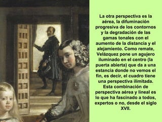 La otra perspectiva es la aérea, la difuminación progresiva de los contornos y la degradación de las gamas tonales con el aumento de la distancia y el alejamiento. Como remate, Velázquez pone un agujero iluminado en el centro (la puerta abierta) que da a una estancia donde no vemos el fin, es decir, el cuadro tiene una perspectiva ilimitada. Esta combinación de perspectiva aérea y lineal es lo que ha fascinado a todos, expertos o no, desde el siglo XVII. 