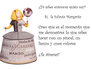¿Ya sabes entonces quién soy?

   Si, la Infanta Margarita

Creo que es el momento que
me demuestres lo que sabes
hacer con un pincel, un
lienzo y unos colores

¿Te atreves?
 