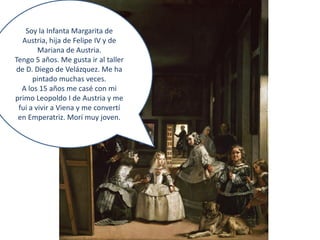 Soy la Infanta Margarita de
  Austria, hija de Felipe IV y de
        Mariana de Austria.
Tengo 5 años. Me gusta ir al taller
de D. Diego de Velázquez. Me ha
      pintado muchas veces.
  A los 15 años me casé con mi
primo Leopoldo I de Austria y me
 fui a vivir a Viena y me convertí
 en Emperatriz. Morí muy joven.
 