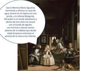 Soy la Menina María Agustina
 Sarmiento y ofrezco un vaso de
agua, bueno en mi época era una
  jarrita, a la Infanta Margarita.
Mi padre es el conde Salvatierra y
 dentro de tres años me casaré
     con el Conde de Aguilar.
   Las meninas o damas somos
jóvenes de la nobleza que desde
   edad temprana entramos al
servicio de la reina o las infantas.
 