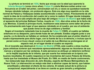 La pintura se terminó en 1656, fecha que encaja con la edad que aparenta la
infanta Margarita (unos cinco años). Felipe IV y doña Mariana solían entrar con
frecuencia en el taller del pintor, conversaban con él y a veces se quedaban bastante
tiempo viéndole trabajar, sin protocolo alguno. Esto era algo muy repetido en la vida
normal de Palacio y Velázquez estaba acostumbrado a estas visitas. Precisamente de ahí
nació la idea de la confección del cuadro tal y como lo realizó. El lugar donde trabajaba
Velázquez era una sala amplia del piso bajo del antiguo Alcázar de Madrid que había sido
el aposento del príncipe Baltasar Carlos, muerto en 1646, diez años antes de la fecha de
Las Meninas. Cuando el príncipe murió, reutilizaron esta estancia como taller del pintor.
Es precisamente este lugar el que aparece retratado en el cuadro, por eso el ambiente
que puede verse es de algo cotidiano y familiar.
Según el inventario redactado tras la muerte de Felipe IV (1665), el cuadro se hallaba
entonces en su despacho, para donde hubo de ser pintado. Estaba colgado junto a una
puerta, y a la derecha se hallaba un ventanal. Se ha conjeturado que el pintor diseñó el
cuadro expresamente para dicho lugar, con la fuente de luz a la derecha, e incluso que lo
pensó como un truco visual: como si el salón de Las Meninas se prolongase en el
espacio real, en el lugar donde el cuadro se exponía.
En el incendio que destruyó el Alcázar de Madrid (1734), este cuadro y otras muchas
joyas artísticas tuvieron que rescatarse apresuradamente; algunas se recortaron de sus
marcos y arrojaron por las ventanas. A este percance se atribuye un deterioro (orificio)
en la mejilla izquierda de la infanta, que por suerte fue restaurado en la época con
buenos resultados. El cuadro reaparece en los inventarios del nuevo Palacio de Oriente,
hasta que fue trasladado al Museo del Prado. En 1984, en medio de fuerte controversia,
fue restaurado bajo dirección de John Brealey, experto del Museo Metropolitano de
Nueva York. La intervención se redujo más bien a eliminar capas de barniz, que habían
amarilleado y alteraban el efecto de los colores. El estado actual de la pintura es
excepcional, especialmente si se tiene en cuenta su gran tamaño y antigüedad.
 