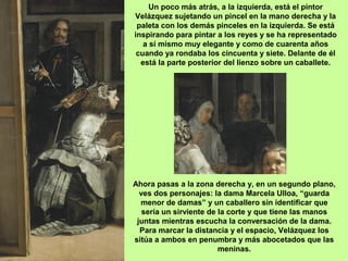 Un poco más atrás, a la izquierda, está el pintor
Velázquez sujetando un pincel en la mano derecha y la
paleta con los demás pinceles en la izquierda. Se está
inspirando para pintar a los reyes y se ha representado
a sí mismo muy elegante y como de cuarenta años
cuando ya rondaba los cincuenta y siete. Delante de él
está la parte posterior del lienzo sobre un caballete.
Ahora pasas a la zona derecha y, en un segundo plano,
ves dos personajes: la dama Marcela Ulloa, “guarda
menor de damas” y un caballero sin identificar que
sería un sirviente de la corte y que tiene las manos
juntas mientras escucha la conversación de la dama.
Para marcar la distancia y el espacio, Velázquez los
sitúa a ambos en penumbra y más abocetados que las
meninas.
 