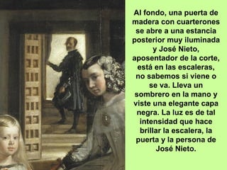 Al fondo, una puerta de
madera con cuarterones
se abre a una estancia
posterior muy iluminada
y José Nieto,
aposentador de la corte,
está en las escaleras,
no sabemos si viene o
se va. Lleva un
sombrero en la mano y
viste una elegante capa
negra. La luz es de tal
intensidad que hace
brillar la escalera, la
puerta y la persona de
José Nieto.
 