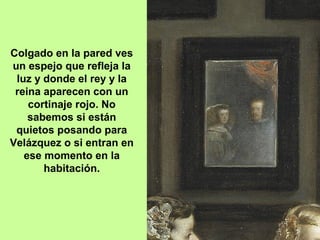 Colgado en la pared ves
un espejo que refleja la
luz y donde el rey y la
reina aparecen con un
cortinaje rojo. No
sabemos si están
quietos posando para
Velázquez o si entran en
ese momento en la
habitación.
 