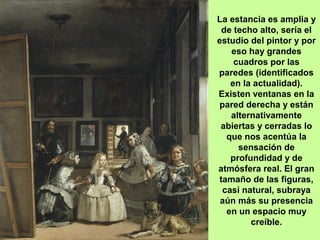 La estancia es amplia y
de techo alto, sería el
estudio del pintor y por
eso hay grandes
cuadros por las
paredes (identificados
en la actualidad).
Existen ventanas en la
pared derecha y están
alternativamente
abiertas y cerradas lo
que nos acentúa la
sensación de
profundidad y de
atmósfera real. El gran
tamaño de las figuras,
casi natural, subraya
aún más su presencia
en un espacio muy
creíble.
 