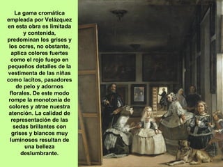 La gama cromática
empleada por Velázquez
en esta obra es limitada
       y contenida,
predominan los grises y
 los ocres, no obstante,
  aplica colores fuertes
  como el rojo fuego en
pequeños detalles de la
vestimenta de las niñas
como lacitos, pasadores
    de pelo y adornos
 florales. De este modo
 rompe la monotonía de
 colores y atrae nuestra
 atención. La calidad de
  representación de las
   sedas brillantes con
  grises y blancos muy
 luminosos resultan de
        una belleza
      deslumbrante.
 