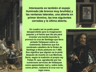 Interesante es también el espejo
iluminado (de bronce muy bruñido) y
las ventanas laterales, una abierta en
  primer término, las tres siguientes
      cerradas y la última abierta.


     Un cuadro así no podía pasar
  desapercibido para la imaginación
 popular y el hecho que dio pie para
    inventar una bonita leyenda lo
provocó la cruz de Santiago que lleva
      pintada Velázquez sobre su
     vestimenta. Sabemos que fue
 nombrado caballero de la Orden de
 Santiago a título póstumo en 1.660.
 Eso significa que alguien se la pintó
 después de muerto en Las Meninas.
Sería, según la tradición el propio rey
  Felipe IV, que, agradecido por los
 numerosos servicios de Velázquez
como aposentador real y, sobre todo,
como pintor, realizaría la cruz con su
              regia mano.
 