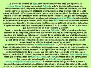 La pintura se terminó en 1656, fecha que encaja con la edad que aparenta la
      infanta Margarita (unos cinco años). Felipe IV y doña Mariana solían entrar con
   frecuencia en el taller del pintor, conversaban con él y a veces se quedaban bastante
   tiempo viéndole trabajar, sin protocolo alguno. Esto era algo muy repetido en la vida
normal de Palacio y Velázquez estaba acostumbrado a estas visitas. Precisamente de ahí
 nació la idea de la confección del cuadro tal y como lo realizó. El lugar donde trabajaba
Velázquez era una sala amplia del piso bajo del antiguo Alcázar de Madrid que había sido
el aposento del príncipe Baltasar Carlos, muerto en 1646, diez años antes de la fecha de
 Las Meninas. Cuando el príncipe murió, reutilizaron esta estancia como taller del pintor.
  Es precisamente este lugar el que aparece retratado en el cuadro, por eso el ambiente
                        que puede verse es de algo cotidiano y familiar.
   Según el inventario redactado tras la muerte de Felipe IV (1665), el cuadro se hallaba
 entonces en su despacho, para donde hubo de ser pintado. Estaba colgado junto a una
 puerta, y a la derecha se hallaba un ventanal. Se ha conjeturado que el pintor diseñó el
cuadro expresamente para dicho lugar, con la fuente de luz a la derecha, e incluso que lo
     pensó como un truco visual: como si el salón de Las Meninas se prolongase en el
                     espacio real, en el lugar donde el cuadro se exponía.
   En el incendio que destruyó el Alcázar de Madrid (1734), este cuadro y otras muchas
joyas artísticas tuvieron que rescatarse apresuradamente; algunas se recortaron de sus
 marcos y arrojaron por las ventanas. A este percance se atribuye un deterioro (orificio)
     en la mejilla izquierda de la infanta, que por suerte fue restaurado en la época con
buenos resultados. El cuadro reaparece en los inventarios del nuevo Palacio de Oriente,
 hasta que fue trasladado al Museo del Prado. En 1984, en medio de fuerte controversia,
                 fue restaurado bajo dirección de John Brealey, experto del
    Museo Metropolitano de Nueva York. La intervención se redujo más bien a eliminar
  capas de barniz, que habían amarilleado y alteraban el efecto de los colores. El estado
 actual de la pintura es excepcional, especialmente si se tiene en cuenta su gran tamaño
 