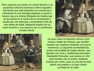 Pero vayamos por partes, en primer término y de
 izquierda a derecha tenemos a María Agustina
 Sarmiento que está haciendo una reverencia y
 ofreciendo en una bandeja plateada un jarrito o
búcaro rojo a la infanta Margarita de Austria que
  se encuentra en el centro de la composición y
 resulta ser una deliciosa y encantadora niña de
  seis añitos de edad. Margarita acepta con su
 mano el jarrito y nos observa con su candorosa
                  mirada infantil.


                                            Un poco más a la derecha vemos a otra
                                            menina, Isabel de Velasco, que también
                                          muestra sus respetos mediante una suave
                                            reverencia. La siguiente es Maribárbola,
                                           enana macrocéfala de origen alemán, que
                                          también nos mira y, finalizando este plano,
                                           Nicolasillo Pertusato, que parece un niño
                                              pero también era un enano, bastante
                                          travieso por cierto, pues ya ves que le está
                                              dando una patada a un gran mastín
                                                      tumbado en el suelo.
 