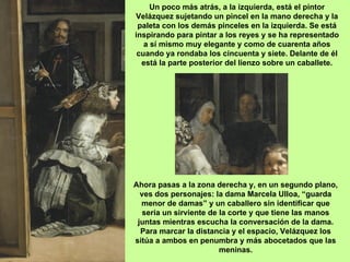 Un poco más atrás, a la izquierda, está el pintor
Velázquez sujetando un pincel en la mano derecha y la
 paleta con los demás pinceles en la izquierda. Se está
inspirando para pintar a los reyes y se ha representado
   a sí mismo muy elegante y como de cuarenta años
 cuando ya rondaba los cincuenta y siete. Delante de él
  está la parte posterior del lienzo sobre un caballete.




Ahora pasas a la zona derecha y, en un segundo plano,
  ves dos personajes: la dama Marcela Ulloa, “guarda
  menor de damas” y un caballero sin identificar que
   sería un sirviente de la corte y que tiene las manos
 juntas mientras escucha la conversación de la dama.
  Para marcar la distancia y el espacio, Velázquez los
sitúa a ambos en penumbra y más abocetados que las
                         meninas.
 