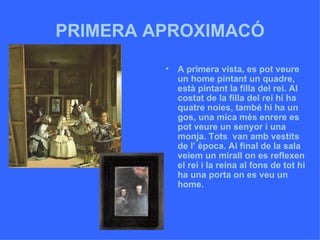PRIMERA APROXIMACÓ A primera vista, es pot veure un home pintant un quadre, està pintant la filla del rei. Al costat de la filla del rei hi ha quatre noies, també hi ha un gos, una mica més enrere es pot veure un senyor i una monja. Tots  van amb vestits de l’ època. Al final de la sala veiem un mirall on es reflexen el rei i la reina al fons de tot hi ha una porta on es veu un home.  